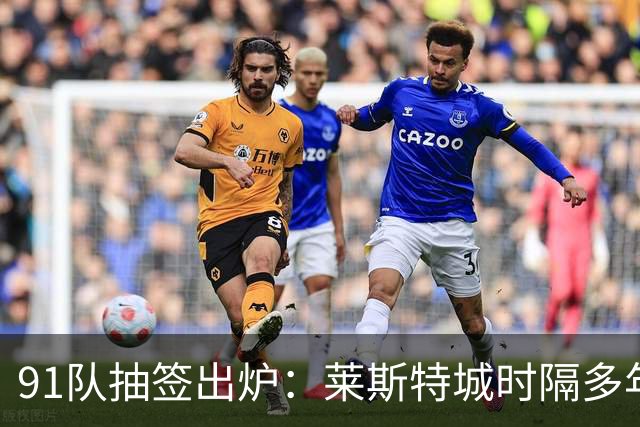 91队抽签出炉：莱斯特城时隔多年再战足总杯首轮，对手仅第六级别